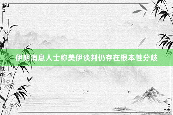 伊朗消息人士称美伊谈判仍存在根本性分歧