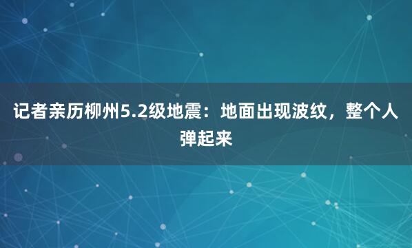 记者亲历柳州5.2级地震：地面出现波纹，整个人弹起来