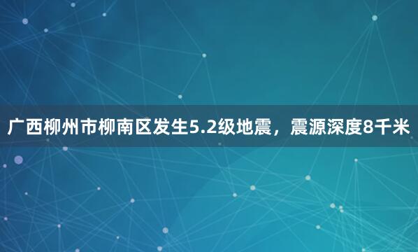 广西柳州市柳南区发生5.2级地震，震源深度8千米
