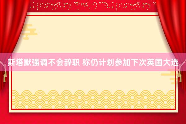 斯塔默强调不会辞职 称仍计划参加下次英国大选