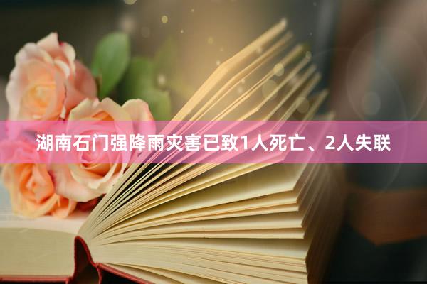 湖南石门强降雨灾害已致1人死亡、2人失联
