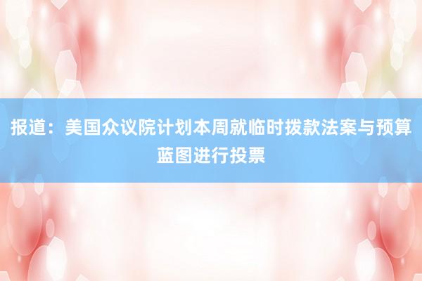 报道：美国众议院计划本周就临时拨款法案与预算蓝图进行投票