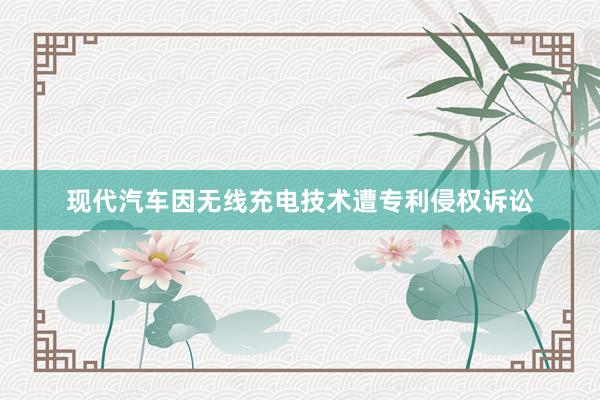 现代汽车因无线充电技术遭专利侵权诉讼