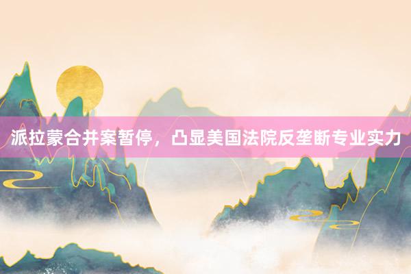 派拉蒙合并案暂停，凸显美国法院反垄断专业实力