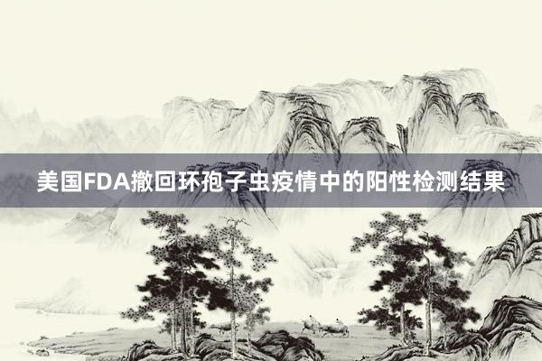 美国FDA撤回环孢子虫疫情中的阳性检测结果